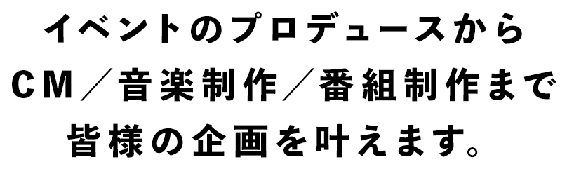 イベントのプロデュースからCM／音楽制作まで皆様の企画を叶えます。