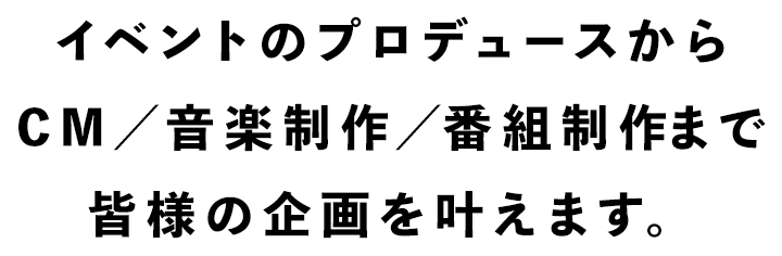 イベントのプロデュースからCM／音楽／番組制作まで皆様の企画を叶えます。